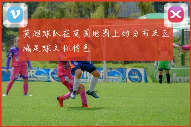 英超球队在英国地图上的分布及区域足球文化特色