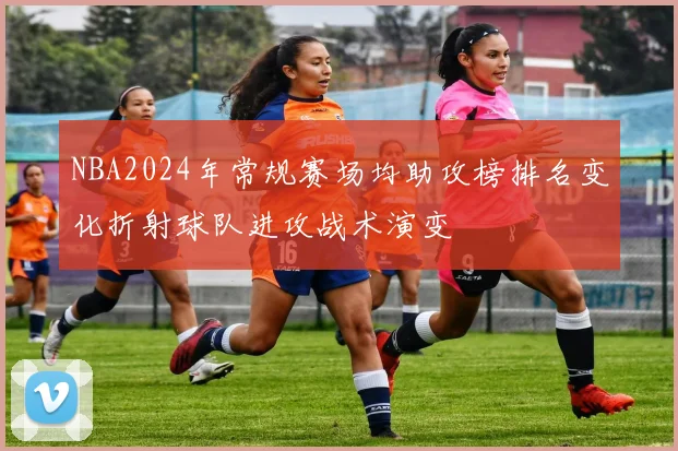 NBA2024年常规赛场均助攻榜排名变化折射球队进攻战术演变