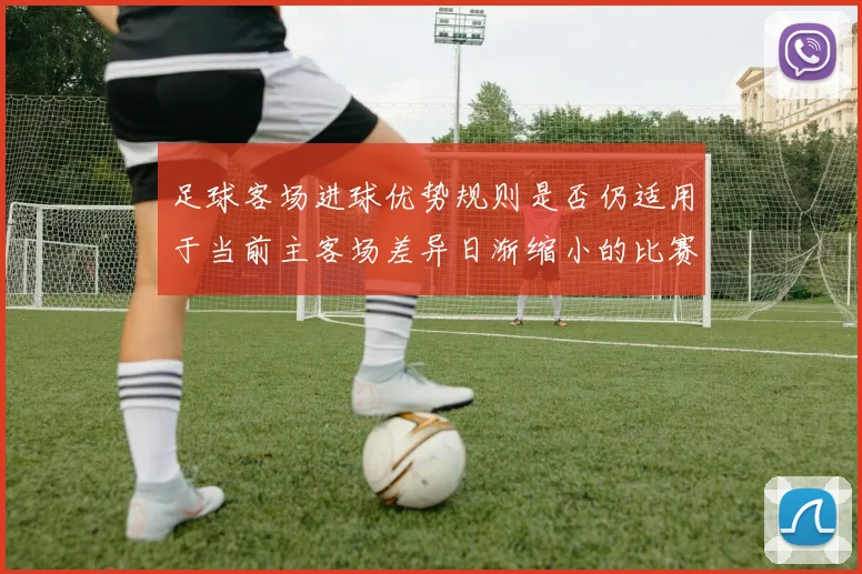 足球客场进球优势规则是否仍适用于当前主客场差异日渐缩小的比赛结构